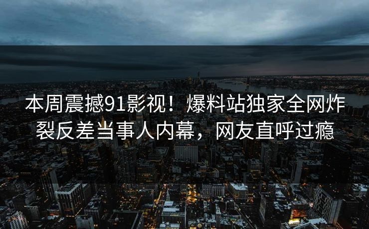 本周震撼91影视！爆料站独家全网炸裂反差当事人内幕，网友直呼过瘾