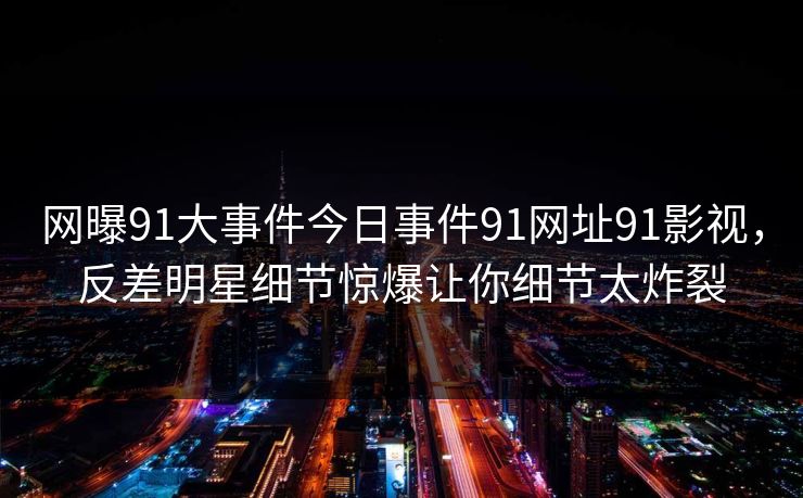网曝91大事件今日事件91网址91影视，反差明星细节惊爆让你细节太炸裂