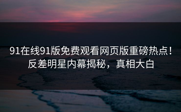91在线91版免费观看网页版重磅热点！反差明星内幕揭秘，真相大白