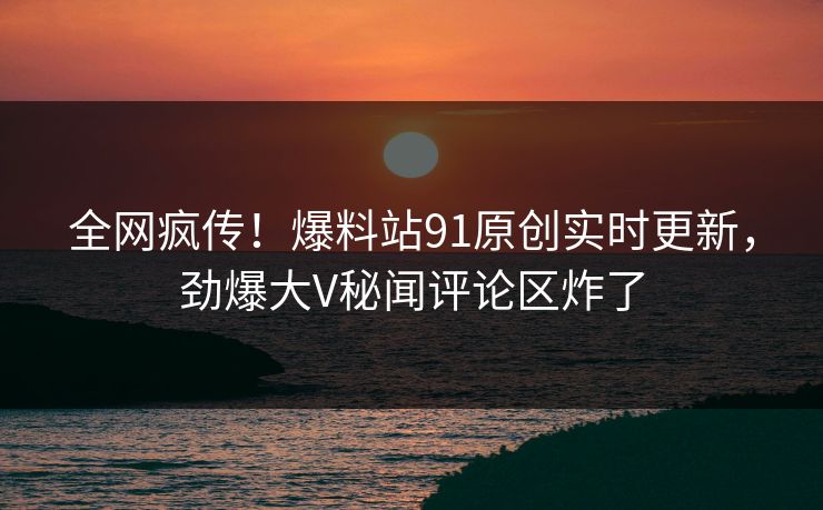 全网疯传！爆料站91原创实时更新，劲爆大V秘闻评论区炸了