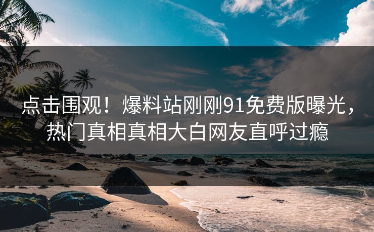点击围观！爆料站刚刚91免费版曝光，热门真相真相大白网友直呼过瘾