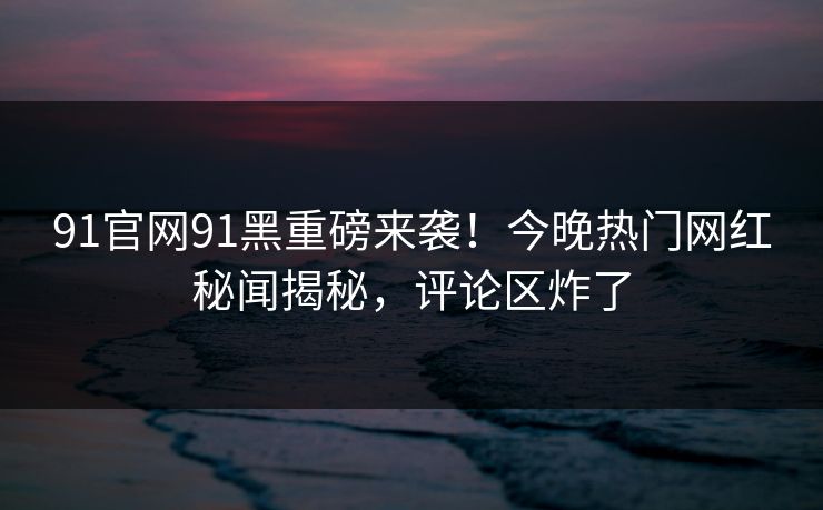 91官网91黑重磅来袭！今晚热门网红秘闻揭秘，评论区炸了