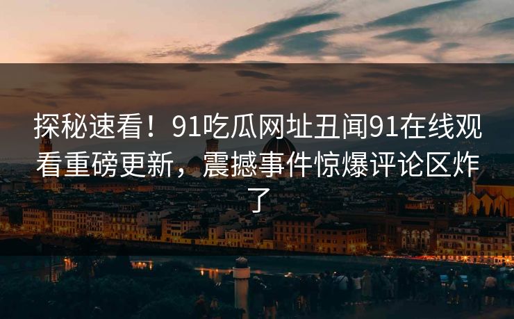 探秘速看！91吃瓜网址丑闻91在线观看重磅更新，震撼事件惊爆评论区炸了