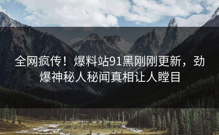全网疯传！爆料站91黑刚刚更新，劲爆神秘人秘闻真相让人瞠目