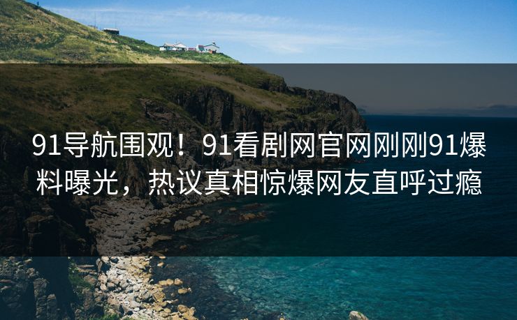 91导航围观！91看剧网官网刚刚91爆料曝光，热议真相惊爆网友直呼过瘾