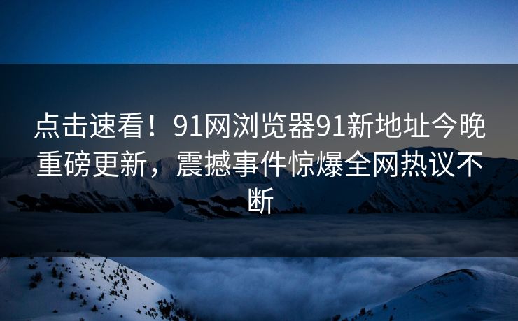 点击速看！91网浏览器91新地址今晚重磅更新，震撼事件惊爆全网热议不断