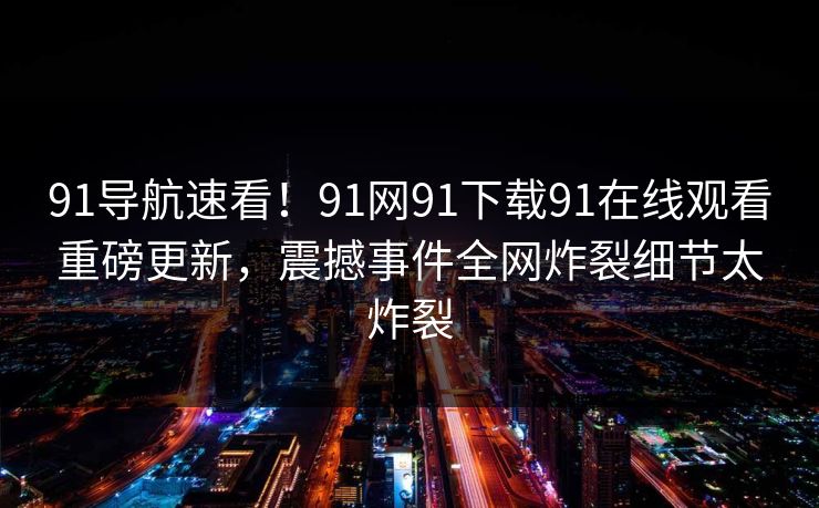 91导航速看！91网91下载91在线观看重磅更新，震撼事件全网炸裂细节太炸裂