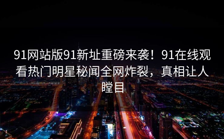 91网站版91新址重磅来袭！91在线观看热门明星秘闻全网炸裂，真相让人瞠目