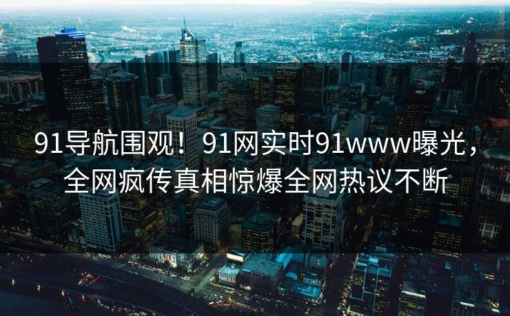 91导航围观！91网实时91www曝光，全网疯传真相惊爆全网热议不断