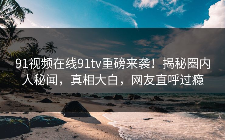 91视频在线91tv重磅来袭！揭秘圈内人秘闻，真相大白，网友直呼过瘾