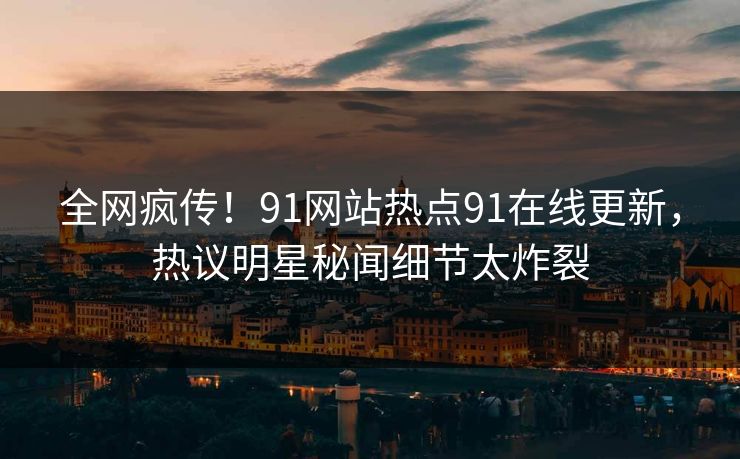 全网疯传！91网站热点91在线更新，热议明星秘闻细节太炸裂