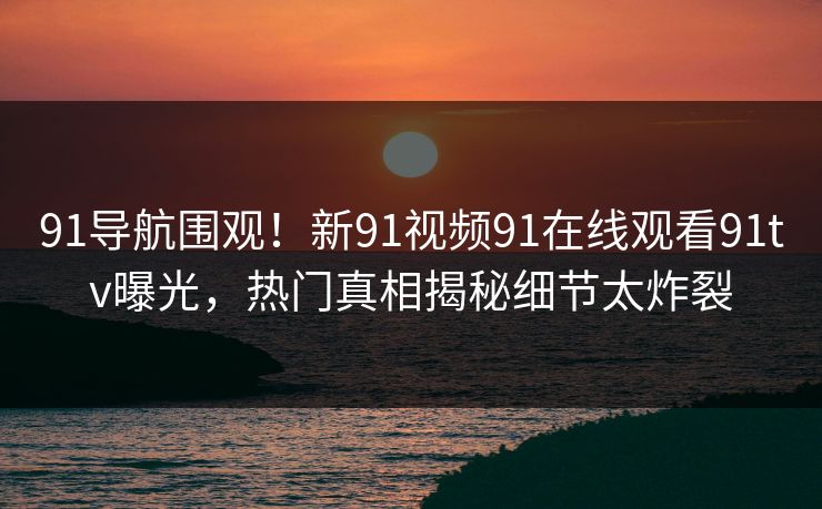 91导航围观！新91视频91在线观看91tv曝光，热门真相揭秘细节太炸裂