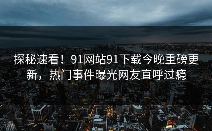 探秘速看！91网站91下载今晚重磅更新，热门事件曝光网友直呼过瘾
