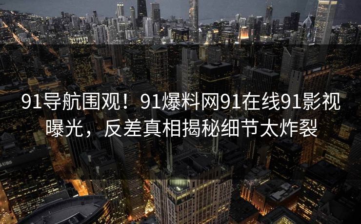 91导航围观！91爆料网91在线91影视曝光，反差真相揭秘细节太炸裂