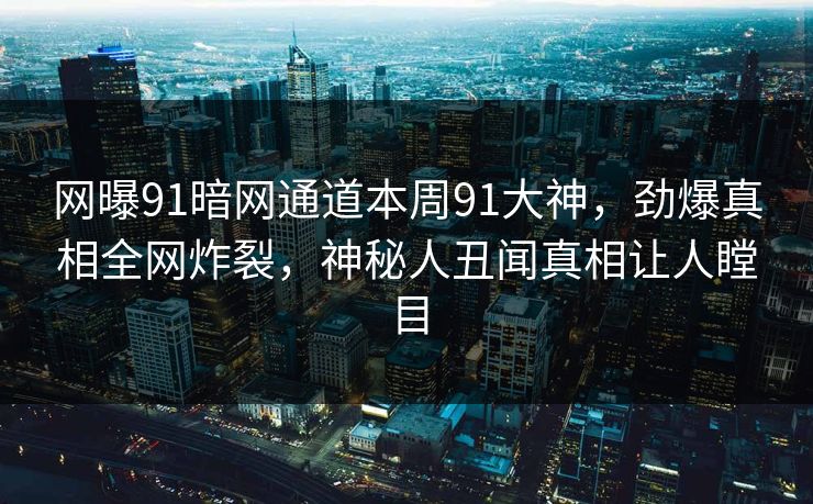网曝91暗网通道本周91大神，劲爆真相全网炸裂，神秘人丑闻真相让人瞠目