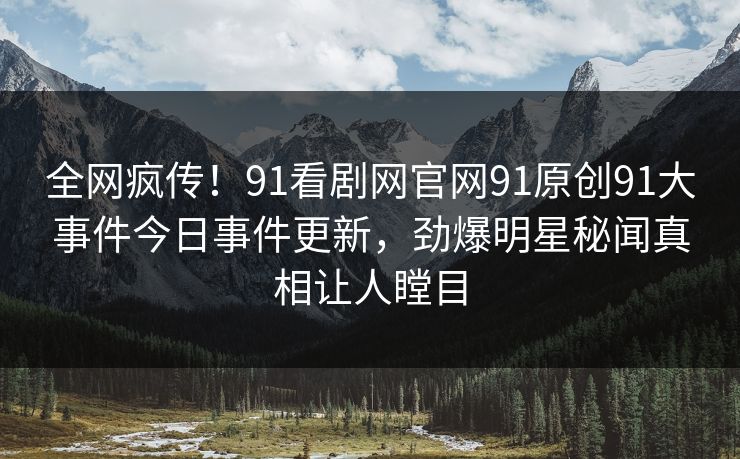 全网疯传！91看剧网官网91原创91大事件今日事件更新，劲爆明星秘闻真相让人瞠目