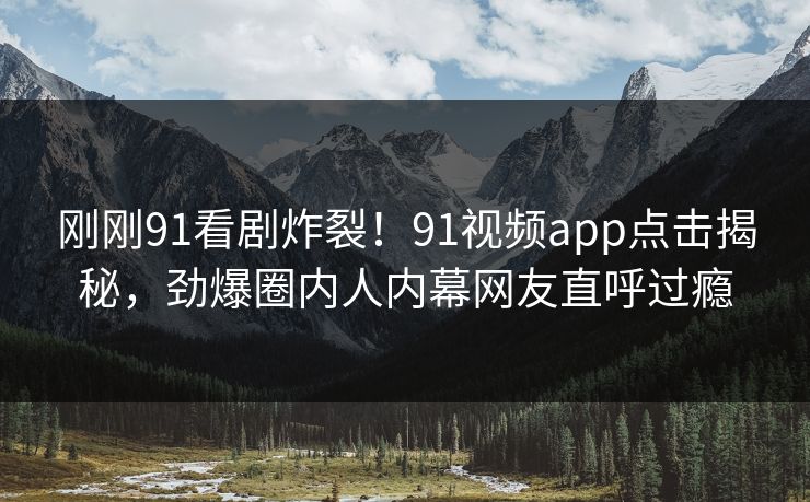 刚刚91看剧炸裂！91视频app点击揭秘，劲爆圈内人内幕网友直呼过瘾