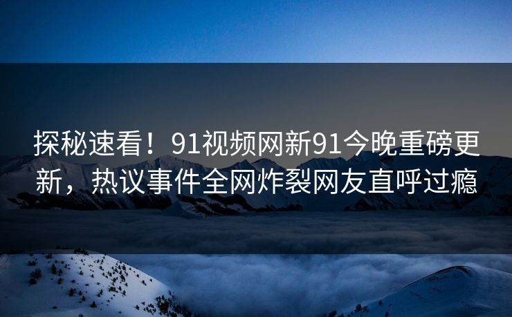 探秘速看！91视频网新91今晚重磅更新，热议事件全网炸裂网友直呼过瘾