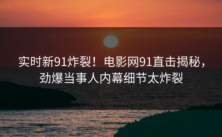 实时新91炸裂！电影网91直击揭秘，劲爆当事人内幕细节太炸裂