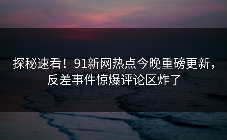 探秘速看！91新网热点今晚重磅更新，反差事件惊爆评论区炸了