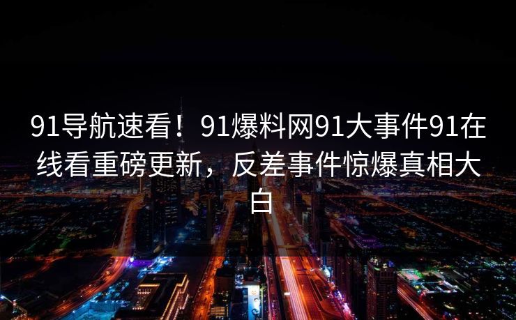 91导航速看！91爆料网91大事件91在线看重磅更新，反差事件惊爆真相大白
