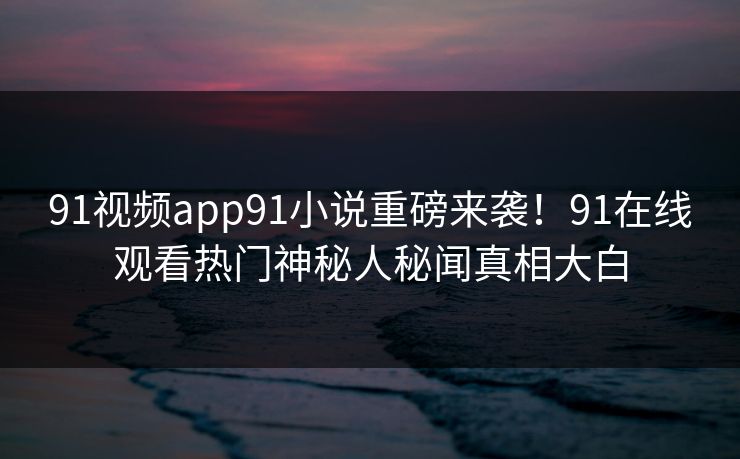 91视频app91小说重磅来袭！91在线观看热门神秘人秘闻真相大白