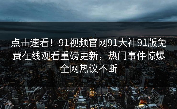 点击速看！91视频官网91大神91版免费在线观看重磅更新，热门事件惊爆全网热议不断