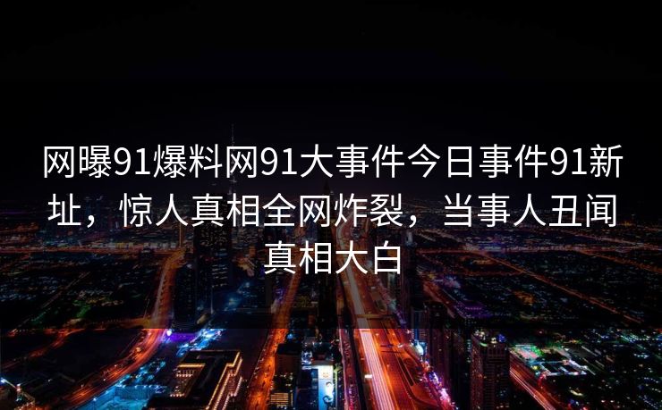 网曝91爆料网91大事件今日事件91新址，惊人真相全网炸裂，当事人丑闻真相大白