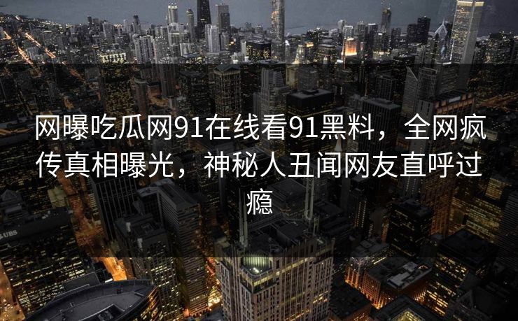 网曝吃瓜网91在线看91黑料，全网疯传真相曝光，神秘人丑闻网友直呼过瘾