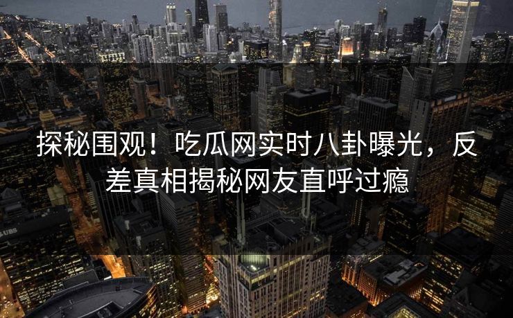 探秘围观！吃瓜网实时八卦曝光，反差真相揭秘网友直呼过瘾
