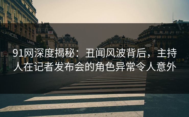 91网深度揭秘：丑闻风波背后，主持人在记者发布会的角色异常令人意外