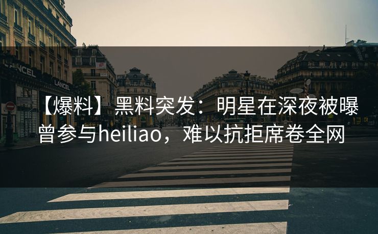 【爆料】黑料突发：明星在深夜被曝曾参与heiliao，难以抗拒席卷全网