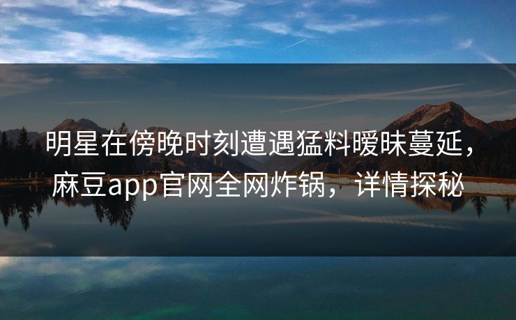 明星在傍晚时刻遭遇猛料暧昧蔓延，麻豆app官网全网炸锅，详情探秘