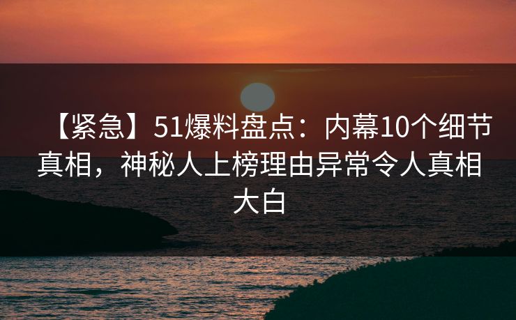 【紧急】51爆料盘点：内幕10个细节真相，神秘人上榜理由异常令人真相大白