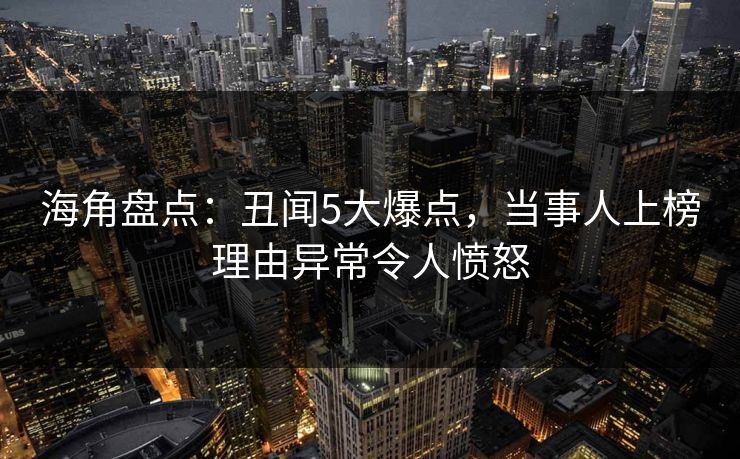 海角盘点：丑闻5大爆点，当事人上榜理由异常令人愤怒