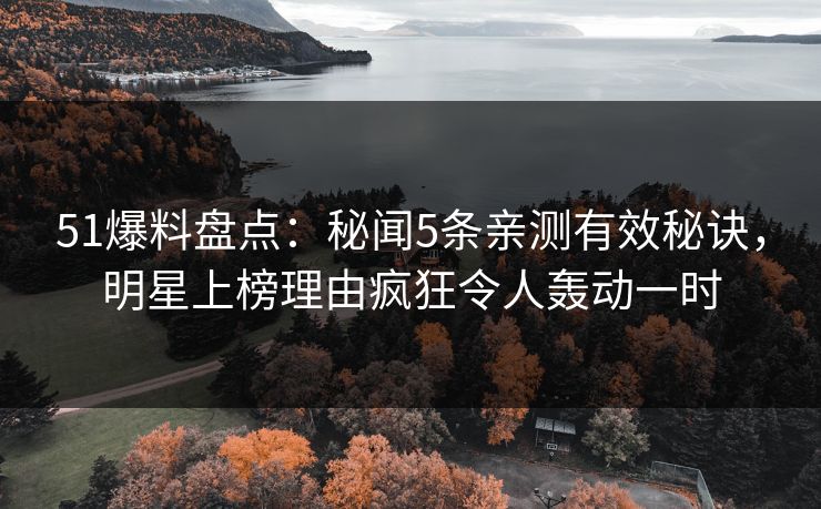 51爆料盘点：秘闻5条亲测有效秘诀，明星上榜理由疯狂令人轰动一时