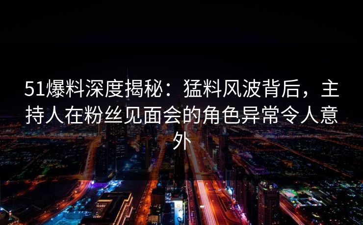 51爆料深度揭秘：猛料风波背后，主持人在粉丝见面会的角色异常令人意外