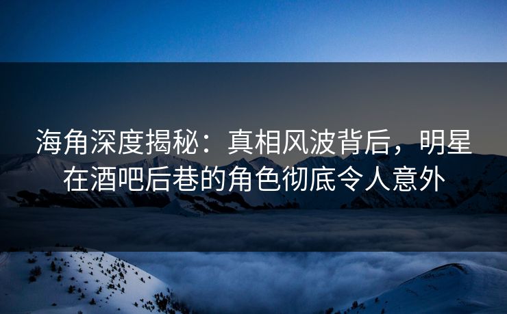 海角深度揭秘：真相风波背后，明星在酒吧后巷的角色彻底令人意外