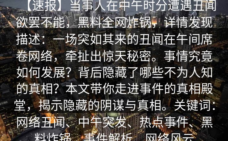 【速报】当事人在中午时分遭遇丑闻欲罢不能，黑料全网炸锅，详情发现描述：一场突如其来的丑闻在午间席卷网络，牵扯出惊天秘密。事情究竟如何发展？背后隐藏了哪些不为人知的真相？本文带你走进事件的真相殿堂，揭示隐藏的阴谋与真相。关键词：网络丑闻、中午突发、热点事件、黑料炸锅、事件解析、网络风云