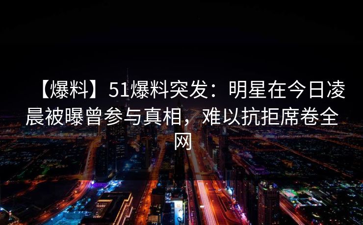 【爆料】51爆料突发：明星在今日凌晨被曝曾参与真相，难以抗拒席卷全网