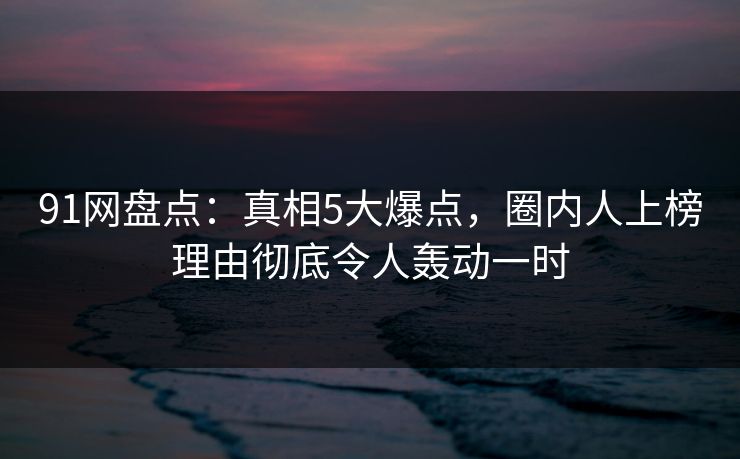 91网盘点：真相5大爆点，圈内人上榜理由彻底令人轰动一时