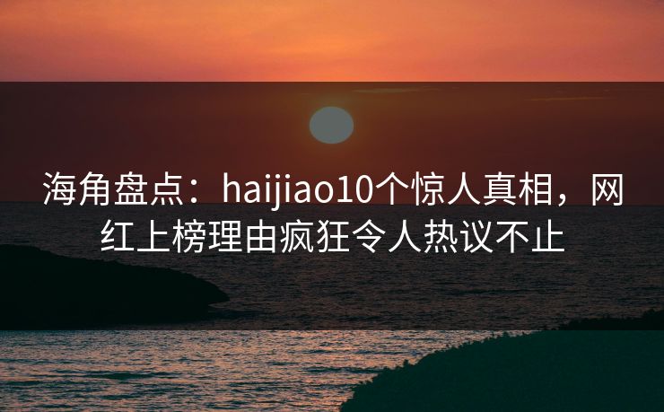 海角盘点：haijiao10个惊人真相，网红上榜理由疯狂令人热议不止