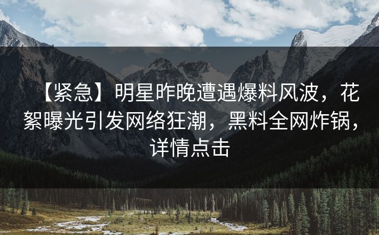 【紧急】明星昨晚遭遇爆料风波，花絮曝光引发网络狂潮，黑料全网炸锅，详情点击