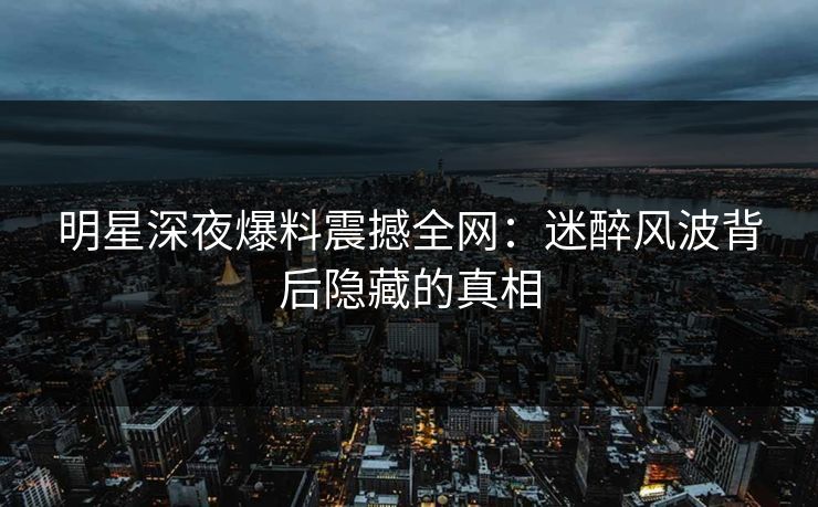 明星深夜爆料震撼全网：迷醉风波背后隐藏的真相