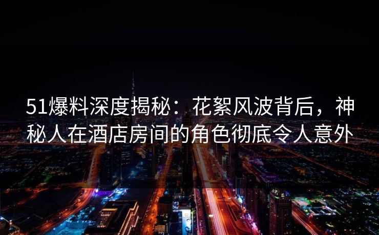 51爆料深度揭秘：花絮风波背后，神秘人在酒店房间的角色彻底令人意外