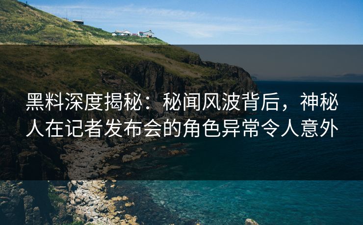 黑料深度揭秘：秘闻风波背后，神秘人在记者发布会的角色异常令人意外