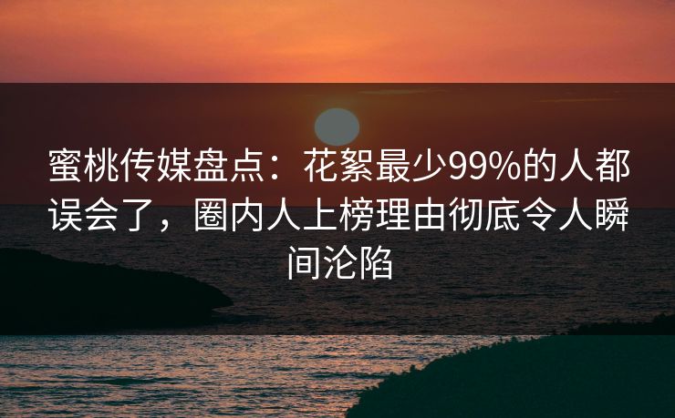 蜜桃传媒盘点：花絮最少99%的人都误会了，圈内人上榜理由彻底令人瞬间沦陷