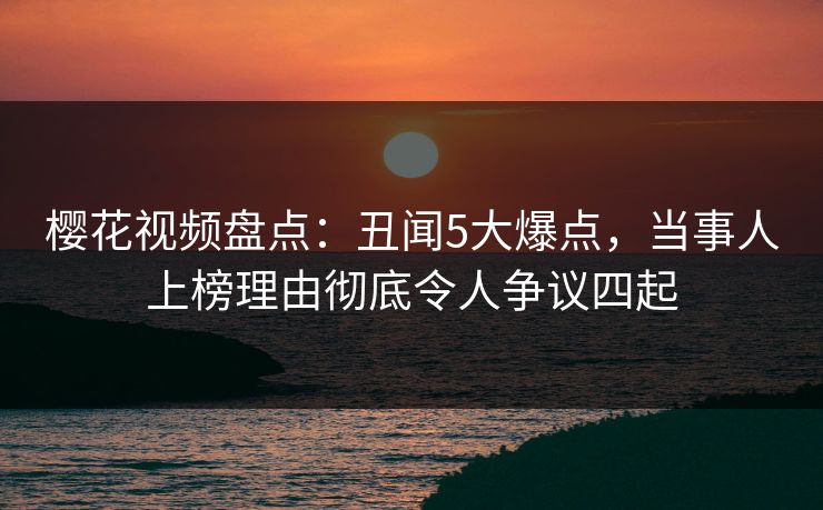 樱花视频盘点：丑闻5大爆点，当事人上榜理由彻底令人争议四起