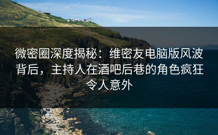 微密圈深度揭秘：维密友电脑版风波背后，主持人在酒吧后巷的角色疯狂令人意外