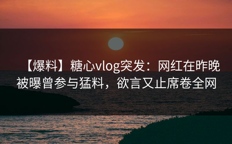 【爆料】糖心vlog突发：网红在昨晚被曝曾参与猛料，欲言又止席卷全网